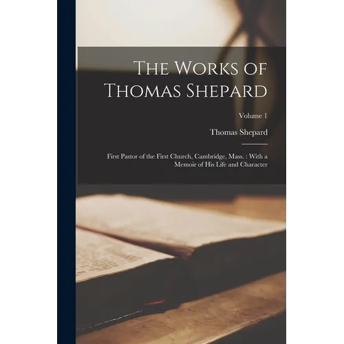 The Works of Thomas Shepard: First Pastor of the First Church, Cambridge, Mass.: With a Memoir of His Life and Character; Volume 1