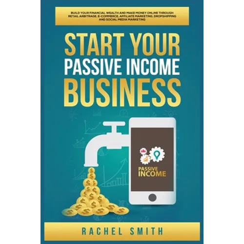 Start Your Passive Income Business: Build Your Financial Wealth and Make Money Online through Retail Arbitrage, E-Commerce, Affiliate Marketing, Drops
