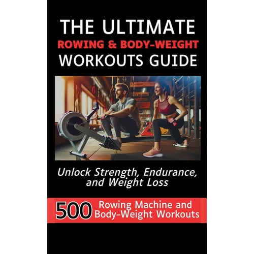 The Ultimate Rowing & Body-Weight Workouts Guide: Unlock Strength, Endurance, and Weight Loss with 500 Essential Rowing Machine and Body Weight Exerci