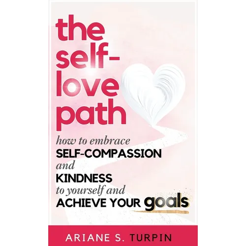 The Self-Love Path: How to Embrace Self-Compassion and Kindness to Yourself and Achieve Your Goals