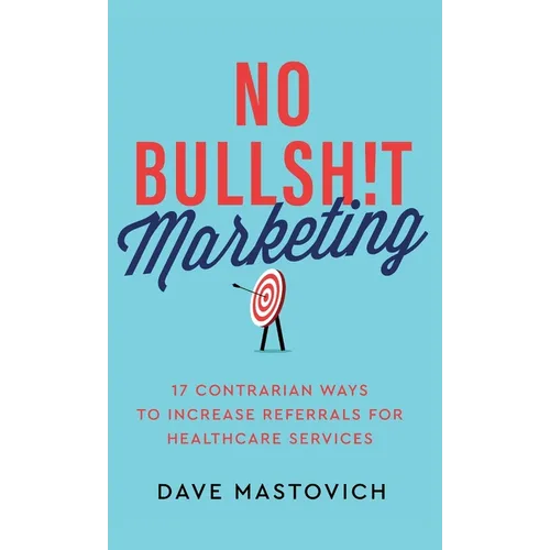 No Bullsh!t Marketing: 17 Contrarian Ways to Increase Referrals for Healthcare Services