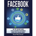 Facebook: The Top 100 Best Ways To Use Facebook For Business, Marketing, & Making Money