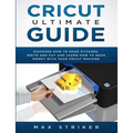 Cricut Ultimate Guide: Discover how to make stickers and write and cut paper, and learn how to make money with the Cricut machine