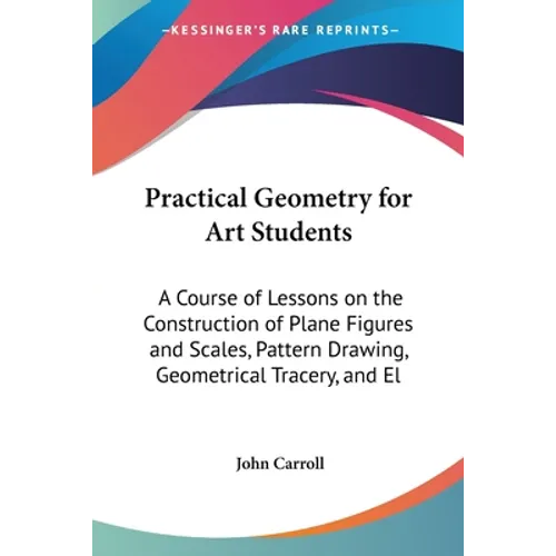 Practical Geometry for Art Students: A Course of Lessons on the Construction of Plane Figures and Scales, Pattern Drawing, Geometrical Tracery, and El