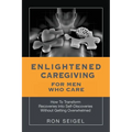 Enlightened Caregiving for Men Who Care: How to Transform Recoveries Into Self-Discoveries Without Getting Overwhelmed