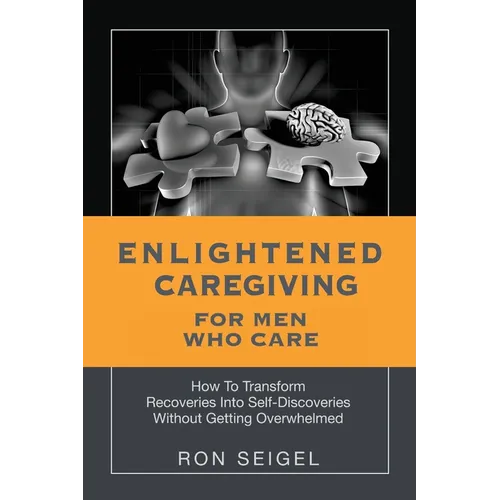 Enlightened Caregiving for Men Who Care: How to Transform Recoveries Into Self-Discoveries Without Getting Overwhelmed