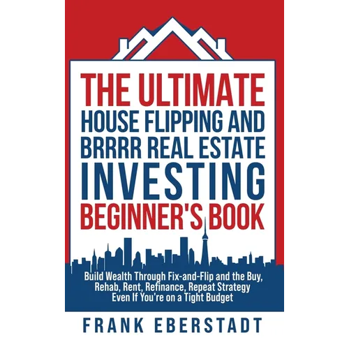 The Ultimate House Flipping and BRRRR Real Estate Investing Beginner's Book: Build Wealth Through Fix-and-Flip and the Buy, Rehab, Rent, Refinance, Re