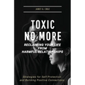 Toxic No More - Reclaiming Your Life from Harmful Relationships: Strategies for Self-Protection and Building Positive Connections