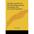 The Holy Sacrifice Of The Mass Dogmatically, Liturgically And Ascetically Explained