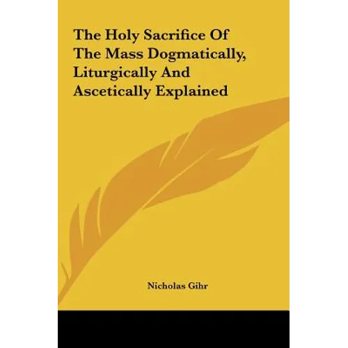 The Holy Sacrifice Of The Mass Dogmatically, Liturgically And Ascetically Explained