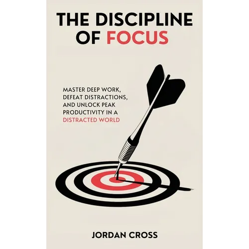 The Discipline of Focus: Master Deep Work, Defeat Distractions, and Unlock Peak Productivity in a Distracted World