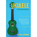 Ukulele for Beginners: Advanced Guide for Playing Songs with Audio Recordings Using A Ukulele