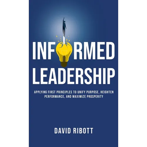 Informed Leadership: Applying First Principles To Unify Purpose, Heighten Performance, and Maximize Prosperity