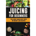 Juicing For Beginners: Feel Great Again With These 50 Weight Loss Juice Recipes!