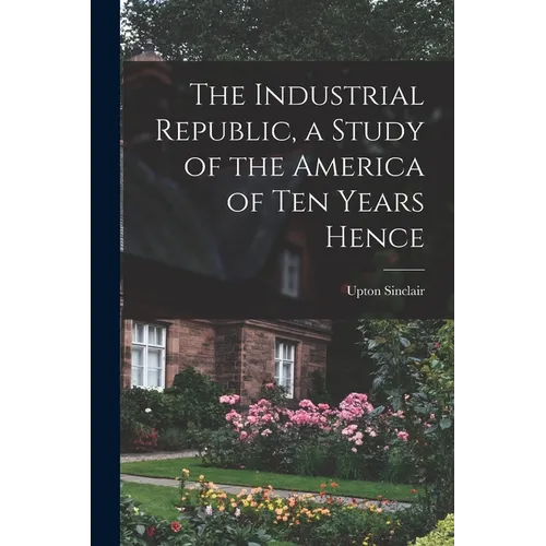 The Industrial Republic, a Study of the America of ten Years Hence
