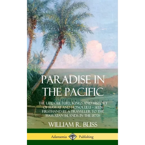 Paradise in the Pacific: The Life, Culture, Kings and History of Hawaii and Honolulu, Seen Firsthand by a Traveller to the Hawaiian Islands in the 187