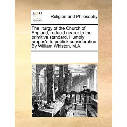 The Liturgy of the Church of England, Reduc'd Nearer to the Primitive Standard. Humbly Propos'd to Publick Consideration. by William Whiston, M.A.
