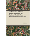 The Mechanics of Water-Wheels - A Guide to the Physics at Work in Water-Wheels with a Horizontal Axis