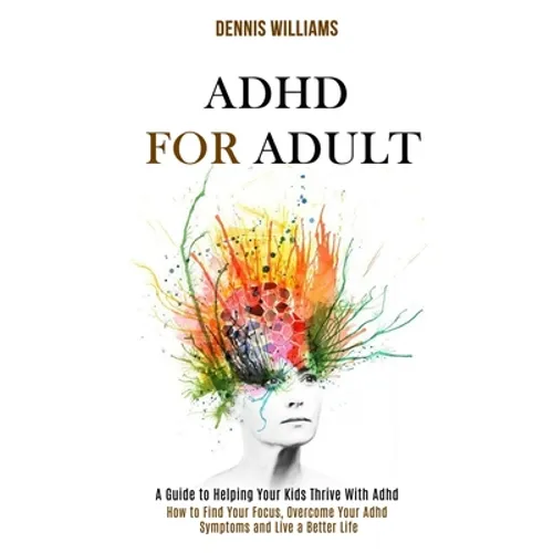 Adhd for Adult: How to Find Your Focus, Overcome Your Adhd Symptoms and Live a Better Life (A Guide to Helping Your Kids Thrive With Adhd)