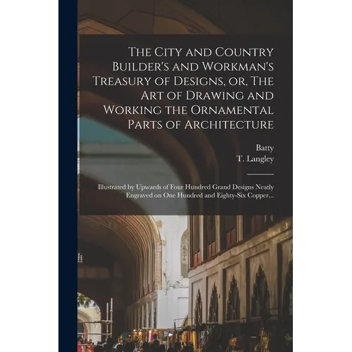 The City and Country Builder's and Workman's Treasury of Designs, or, The Art of Drawing and Working the Ornamental Parts of Architecture: Illustrated