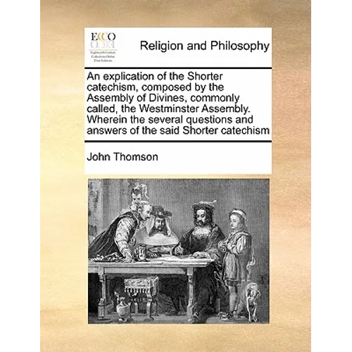 An Explication of the Shorter Catechism, Composed by the Assembly of Divines, Commonly Called, the Westminster Assembly. Wherein the Several Questions