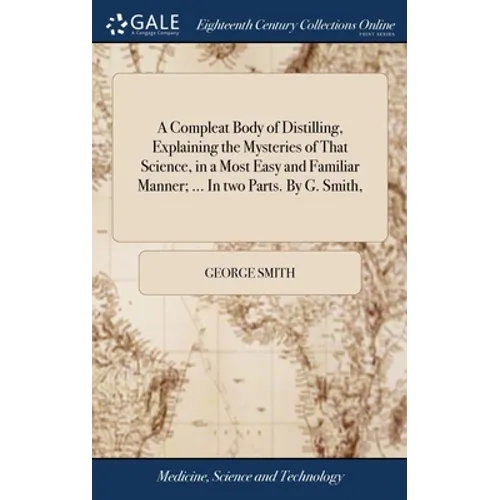 A Compleat Body of Distilling, Explaining the Mysteries of That Science, in a Most Easy and Familiar Manner; ... In two Parts. By G. Smith,
