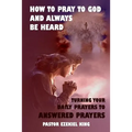 How to Pray to God and Always be Heard: Turning Your Daily Prayers to Answered Prayers