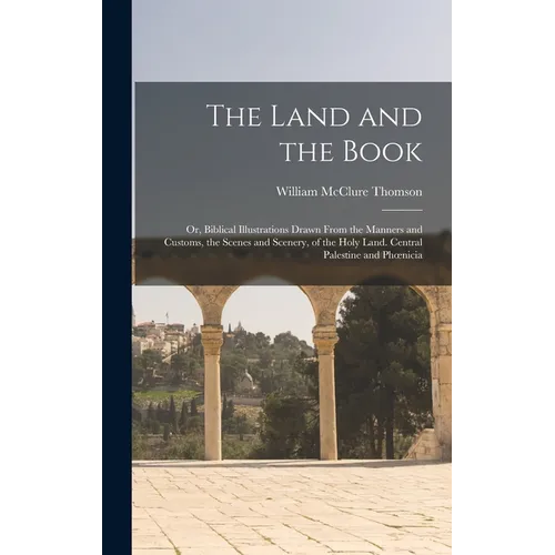 The Land and the Book; Or, Biblical Illustrations Drawn From the Manners and Customs, the Scenes and Scenery, of the Holy Land. Central Palestine and
