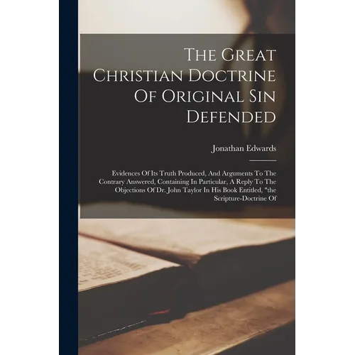 The Great Christian Doctrine Of Original Sin Defended: Evidences Of Its Truth Produced, And Arguments To The Contrary Answered, Containing In Particul