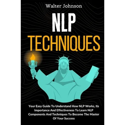 NLP Techniques: Your Easy Guide To Understand How NLP Works, Its Importance And Effectiveness To Learn NLP Components And Techniques To Become The Mas