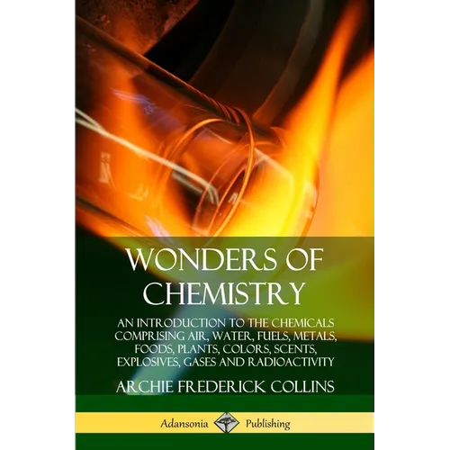 Wonders of Chemistry: An Introduction to the Chemicals Comprising Air, Water, Fuels, Metals, Foods, Plants, Colors, Scents, Explosives, Gases and Radi