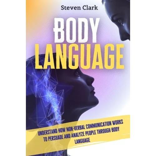 Body Language: Understand How Non-Verbal Communication Works To Persuade And Analyze People Through Body Language