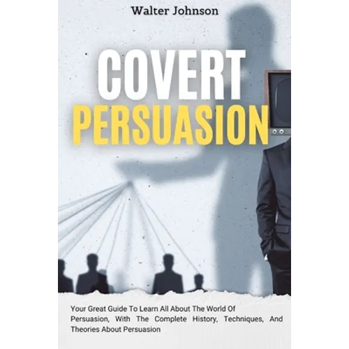 Covert Persuasion: Your Great Guide To Learn All About The World Of Persuasion, With The Complete History, Techniques, And Theories About Persuasion