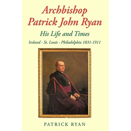 Archbishop Patrick John Ryan His Life and Times: Ireland - St. Louis - Philadelphia 1831-1911