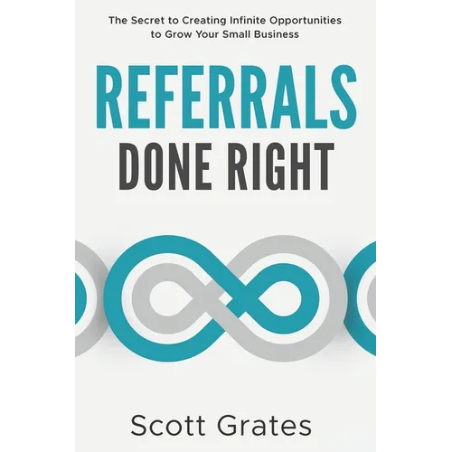 Referrals Done Right: The Secret to Creating Infinite Opportunities to Grow Your Small Business
