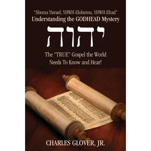 Understanding the Godhead Mystery: Shema Yisrael, Yhwh Eloheinu, Yhwh Ehad the True Gospel the World Needs to Know and Hear!
