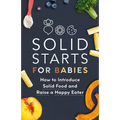 Solid Starts for Babies: How to Introduce Solid Food and Raise a Happy Eater