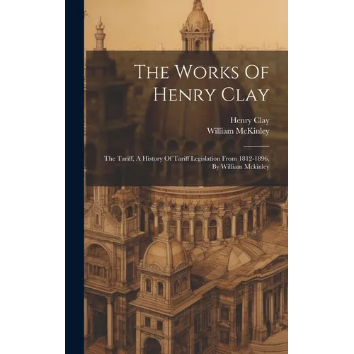 The Works Of Henry Clay: The Tariff, A History Of Tariff Legislation From 1812-1896, By William Mckinley