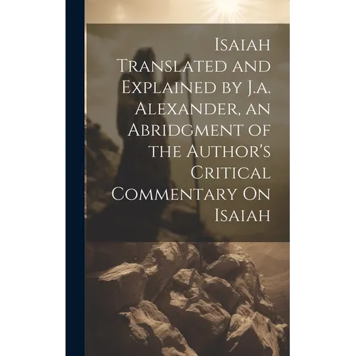 Isaiah Translated and Explained by J.a. Alexander, an Abridgment of the Author's Critical Commentary On Isaiah