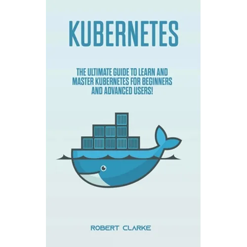 Kubernetes: The Ultimate Guide to Learn and Master Kubernetes for Beginners and Advanced Users!