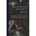 Machine-Shop Arithmetic: Shows How All Shop Problems Are Worked Out and "Why." Includes Change Gears for Cutting Any Threads; Drills, Taps, Shi