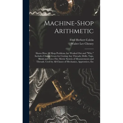 Machine-Shop Arithmetic: Shows How All Shop Problems Are Worked Out and "Why." Includes Change Gears for Cutting Any Threads; Drills, Taps, Shi