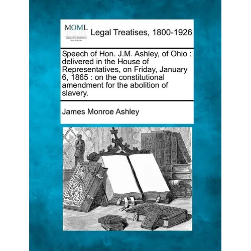 Speech of Hon. J.M. Ashley, of Ohio: Delivered in the House of Representatives, on Friday, January 6, 1865: On the Constitutional Amendment for the Ab