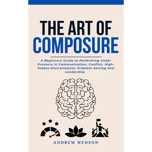 The Art of Composure: A Beginners Guide to Performing Under Pressure in Communication, Conflict, High-Stakes Environments, Problem-Solving and Leaders