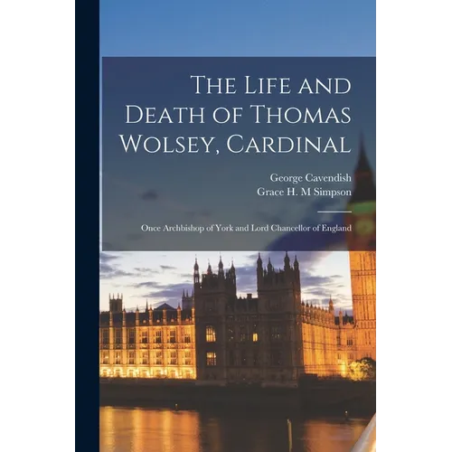 The Life and Death of Thomas Wolsey, Cardinal: Once Archbishop of York and Lord Chancellor of England
