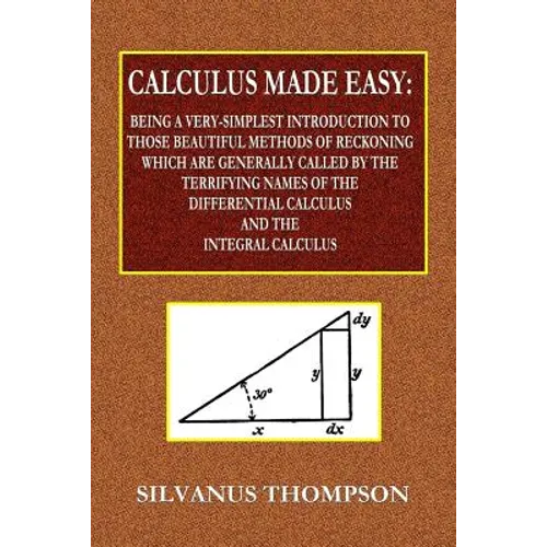 Calculus Made Easy - Being a Very-Simplest Introduction to Those Beautiful Methods of Reckoning Which Are Generally Called by the TERRIFYING NAMES of
