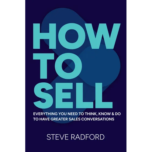How to Sell: Everything You Need to Think, Know and Do to Have Greater Sales Conversations