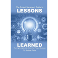 The Project Manager's Guide to Lessons Learned: Turning Insights Into Action for Project Success