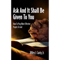 Ask And It Shall Be Given To You: How To Pray More Effective Prayers To God
