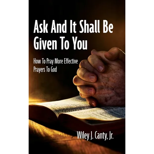 Ask And It Shall Be Given To You: How To Pray More Effective Prayers To God